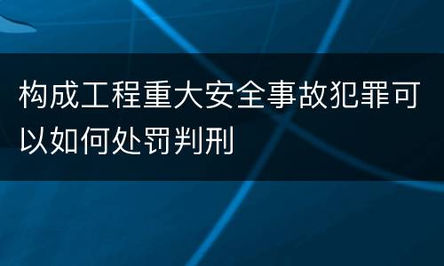 构成工程重大安全事故犯罪可以如何处罚判刑