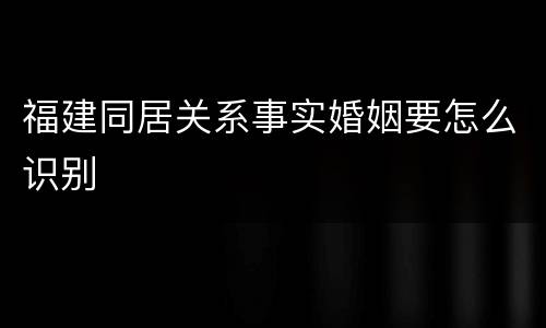 福建同居关系事实婚姻要怎么识别