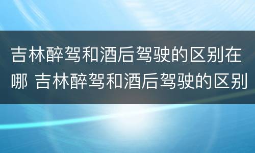吉林醉驾和酒后驾驶的区别在哪 吉林醉驾和酒后驾驶的区别在哪儿