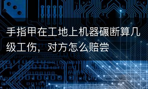 手指甲在工地上机器碾断算几级工伤，对方怎么赔尝