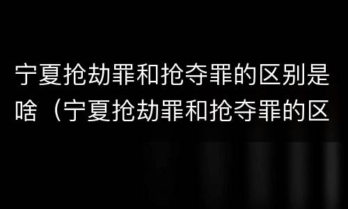 宁夏抢劫罪和抢夺罪的区别是啥（宁夏抢劫罪和抢夺罪的区别是啥呢）