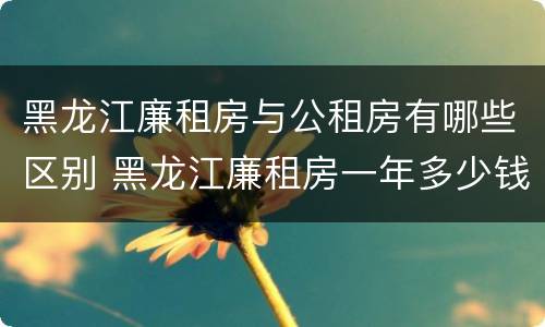 黑龙江廉租房与公租房有哪些区别 黑龙江廉租房一年多少钱