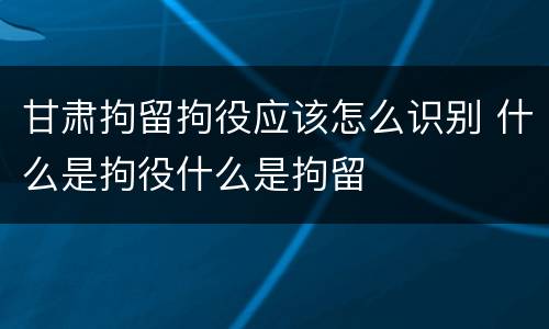 甘肃拘留拘役应该怎么识别 什么是拘役什么是拘留