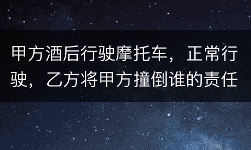 甲方酒后行驶摩托车，正常行驶，乙方将甲方撞倒谁的责任大一些