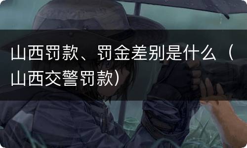 山西罚款、罚金差别是什么（山西交警罚款）