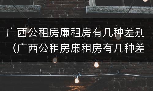 广西公租房廉租房有几种差别（广西公租房廉租房有几种差别吗）