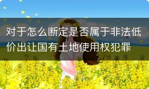 对于怎么断定是否属于非法低价出让国有土地使用权犯罪