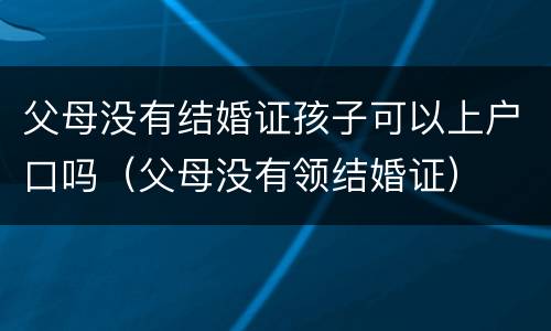父母没有结婚证孩子可以上户口吗（父母没有领结婚证）