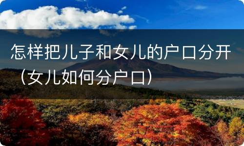 怎样把儿子和女儿的户口分开（女儿如何分户口）
