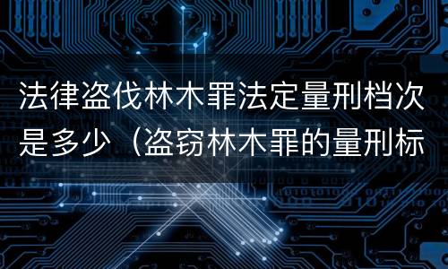 法律盗伐林木罪法定量刑档次是多少（盗窃林木罪的量刑标准）