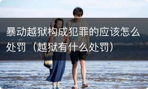 暴动越狱构成犯罪的应该怎么处罚（越狱有什么处罚）
