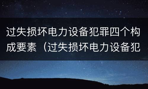 过失损坏电力设备犯罪四个构成要素（过失损坏电力设备犯罪四个构成要素是）