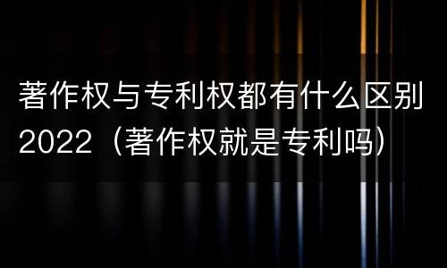 著作权与专利权都有什么区别2022（著作权就是专利吗）