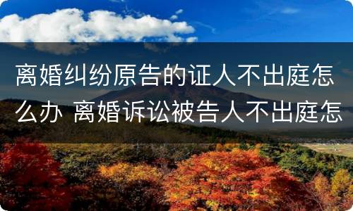 离婚纠纷原告的证人不出庭怎么办 离婚诉讼被告人不出庭怎么办