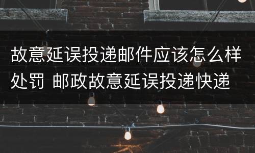 故意延误投递邮件应该怎么样处罚 邮政故意延误投递快递