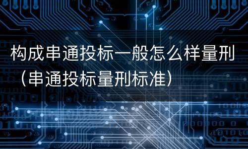 构成串通投标一般怎么样量刑（串通投标量刑标准）