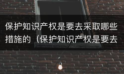 保护知识产权是要去采取哪些措施的（保护知识产权是要去采取哪些措施的工作）