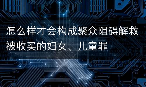 怎么样才会构成聚众阻碍解救被收买的妇女、儿童罪