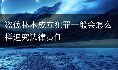 盗伐林木成立犯罪一般会怎么样追究法律责任