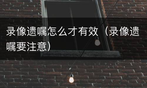 录像遗嘱怎么才有效（录像遗嘱要注意）