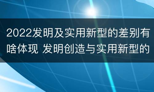 2022发明及实用新型的差别有啥体现 发明创造与实用新型的区别