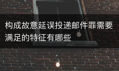 构成故意延误投递邮件罪需要满足的特征有哪些