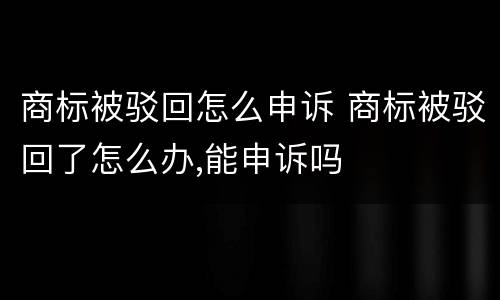 商标被驳回怎么申诉 商标被驳回了怎么办,能申诉吗