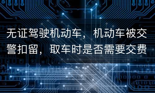 无证驾驶机动车，机动车被交警扣留，取车时是否需要交费