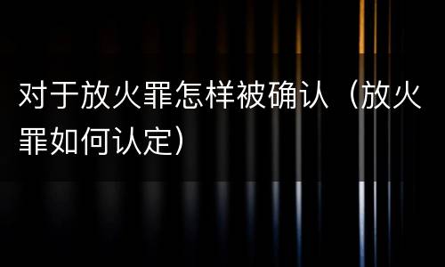 对于放火罪怎样被确认（放火罪如何认定）