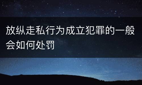 放纵走私行为成立犯罪的一般会如何处罚