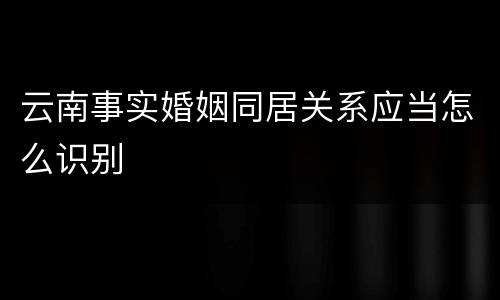 云南事实婚姻同居关系应当怎么识别