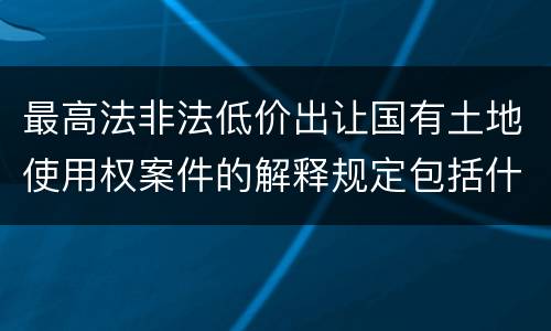 最高法非法低价出让国有土地使用权案件的解释规定包括什么