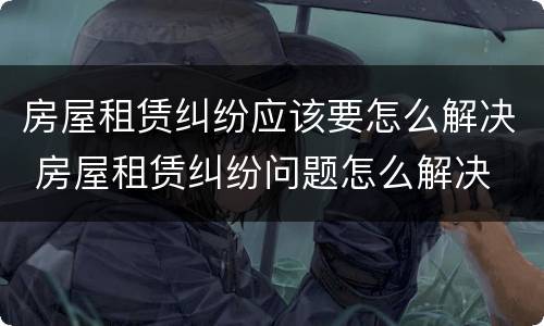 房屋租赁纠纷应该要怎么解决 房屋租赁纠纷问题怎么解决