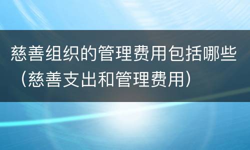 慈善组织的管理费用包括哪些（慈善支出和管理费用）