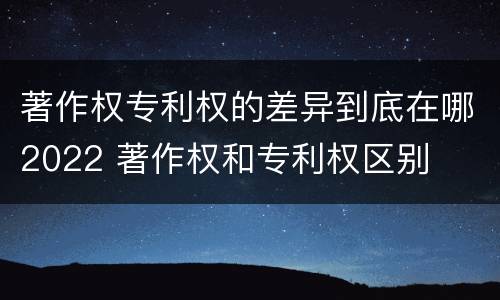 著作权专利权的差异到底在哪2022 著作权和专利权区别