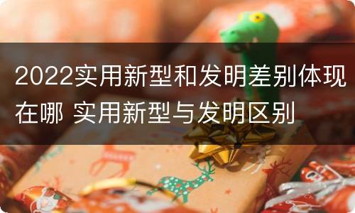2022实用新型和发明差别体现在哪 实用新型与发明区别