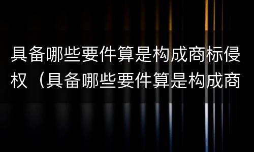 具备哪些要件算是构成商标侵权（具备哪些要件算是构成商标侵权的）