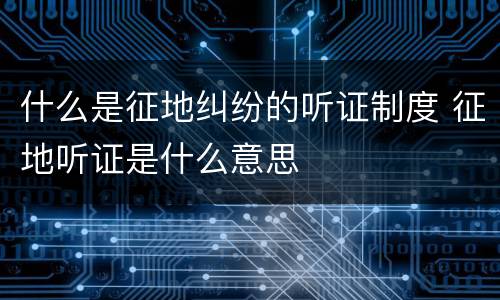 什么是征地纠纷的听证制度 征地听证是什么意思