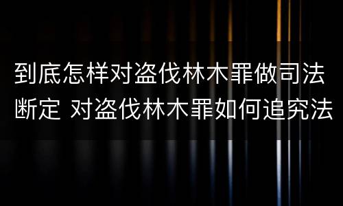 到底怎样对盗伐林木罪做司法断定 对盗伐林木罪如何追究法律责任