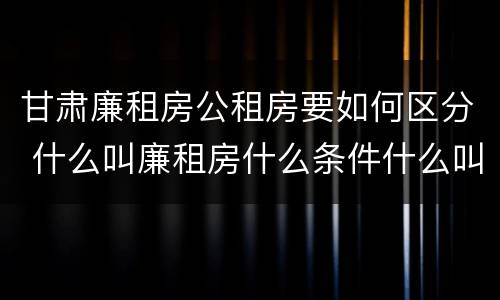 甘肃廉租房公租房要如何区分 什么叫廉租房什么条件什么叫公租房