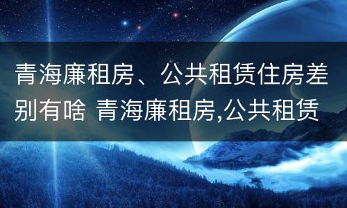 青海廉租房、公共租赁住房差别有啥 青海廉租房,公共租赁住房差别有啥不同