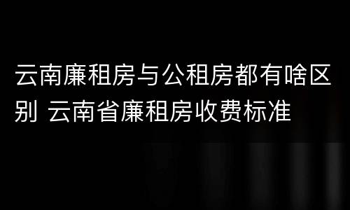 云南廉租房与公租房都有啥区别 云南省廉租房收费标准