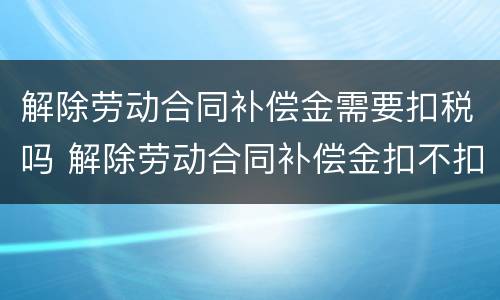 解除劳动合同补偿金需要扣税吗 解除劳动合同补偿金扣不扣税