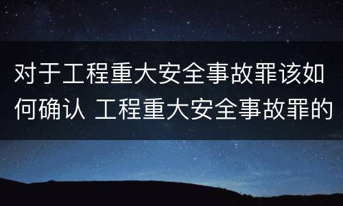 对于工程重大安全事故罪该如何确认 工程重大安全事故罪的构成要件