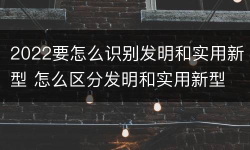 2022要怎么识别发明和实用新型 怎么区分发明和实用新型
