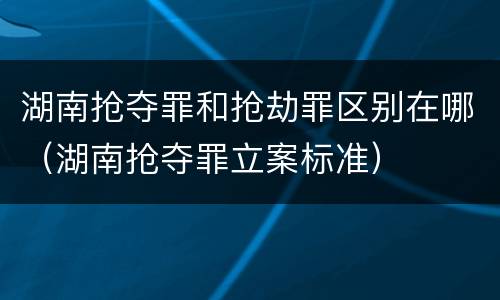 湖南抢夺罪和抢劫罪区别在哪（湖南抢夺罪立案标准）