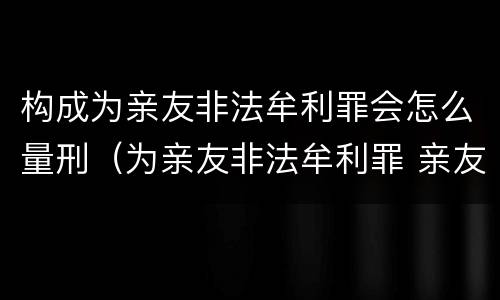 构成为亲友非法牟利罪会怎么量刑（为亲友非法牟利罪 亲友有罪吗）