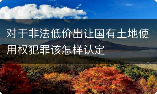 对于非法低价出让国有土地使用权犯罪该怎样认定
