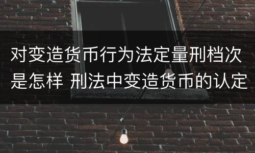 对变造货币行为法定量刑档次是怎样 刑法中变造货币的认定标准为