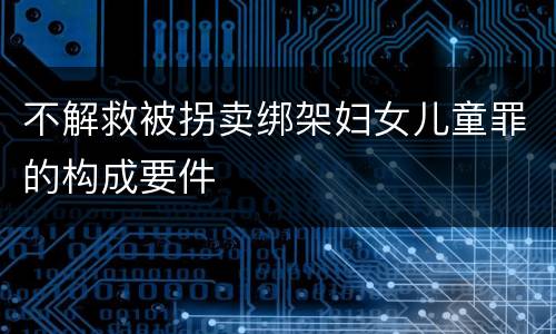 不解救被拐卖绑架妇女儿童罪的构成要件
